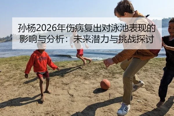 孙杨2026年伤病复出对泳池表现的影响与分析：未来潜力与挑战探讨