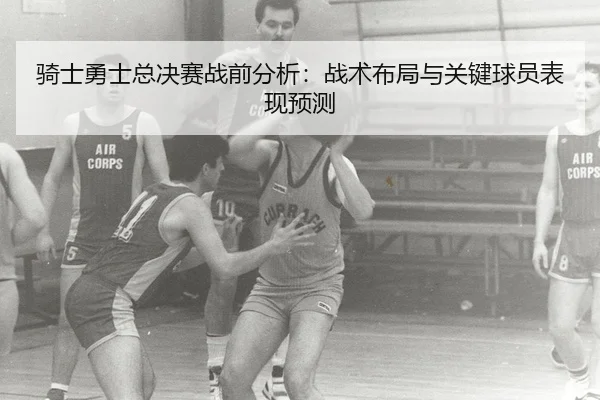 骑士勇士总决赛战前分析：战术布局与关键球员表现预测